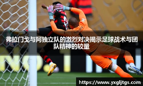 弗拉门戈与阿独立队的激烈对决揭示足球战术与团队精神的较量